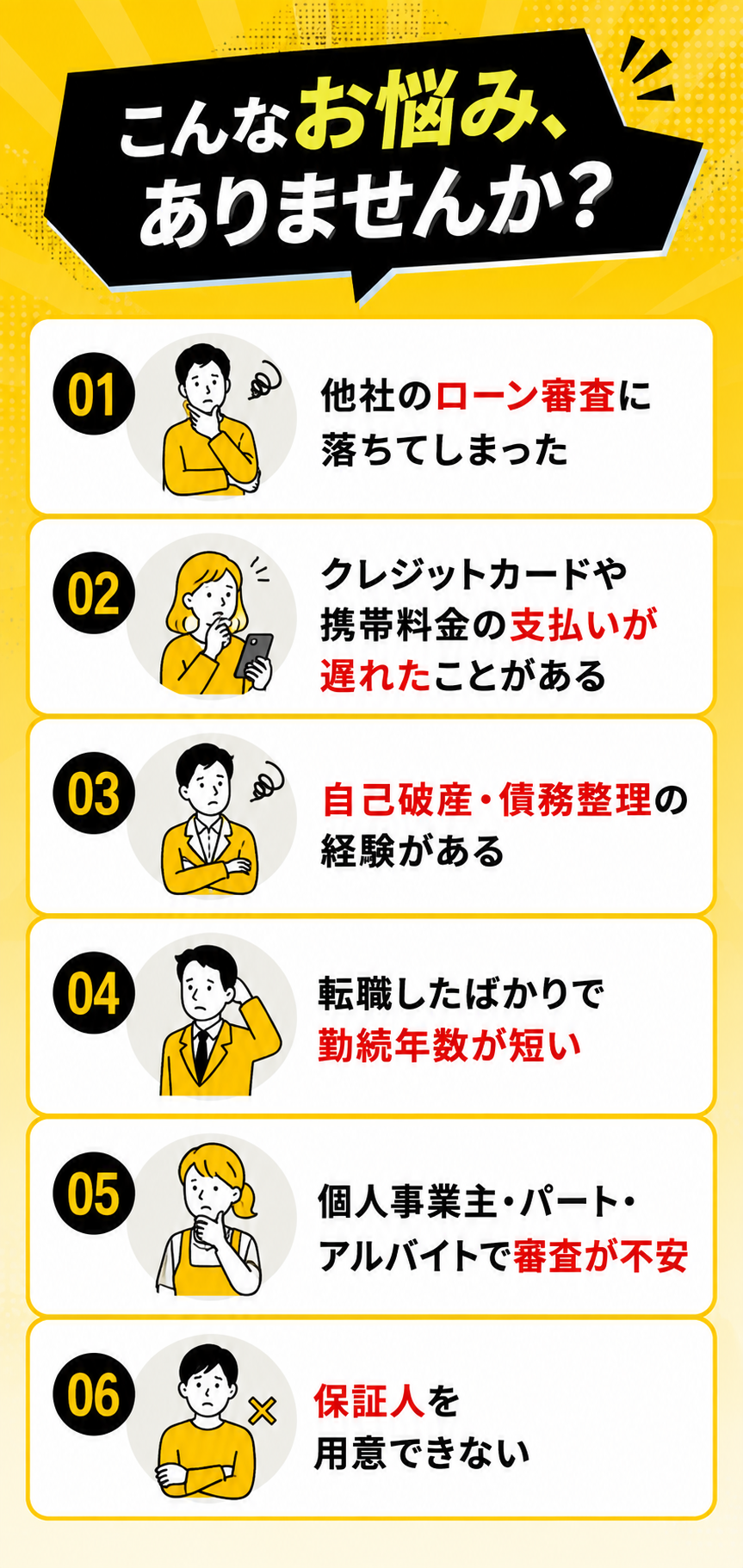 こんなお悩みありませんか。他社のローン審査に落ちてしまった、クレジットカードや携帯料金の支払いが遅れたことがある、自己破産・債務整理の経験がある、転職したばかりで勤続年数が短い、個人事業主やパート・アルバイトで審査が不安、保証人を用意できない。